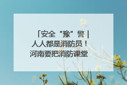 安全“豫”警｜人人都是消防员！河南要把消防课堂搬进社区第一线