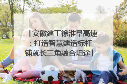 安徽建工徐淮阜高速：打造智慧建造标杆 铺就长三角融合坦途
