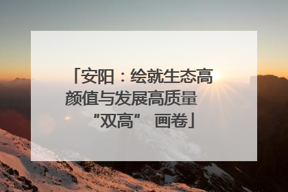 安阳：绘就生态高颜值与发展高质量 “双高” 画卷