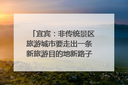 宜宾：非传统景区旅游城市要走出一条新旅游目的地新路子｜话锦绣·说安逸