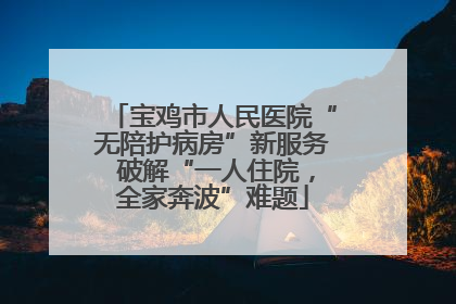 宝鸡市人民医院“无陪护病房”新服务 破解“一人住院，全家奔波”难题