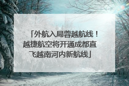 外航入局蓉越航线！越捷航空将开通成都直飞越南河内新航线
