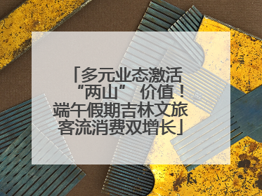 多元业态激活 “两山” 价值！端午假期吉林文旅客流消费双增长