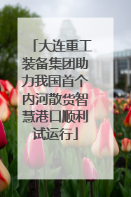 大连重工装备集团助力我国首个内河散货智慧港口顺利试运行