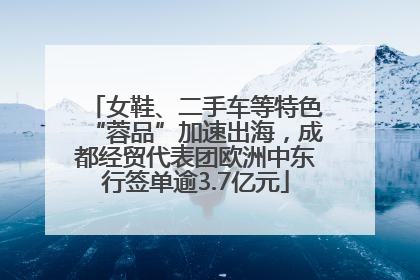 女鞋、二手车等特色“蓉品”加速出海，成都经贸代表团欧洲中东行签单逾3.7亿元