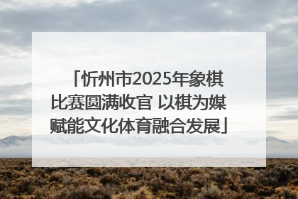 忻州市2025年象棋比赛圆满收官 以棋为媒赋能文化体育融合发展