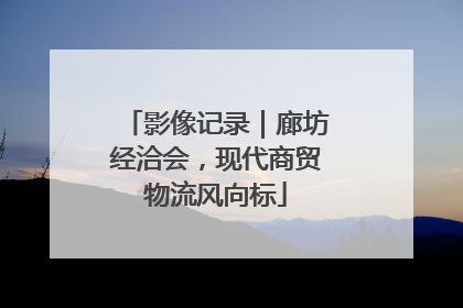 影像记录｜廊坊经洽会，现代商贸物流风向标