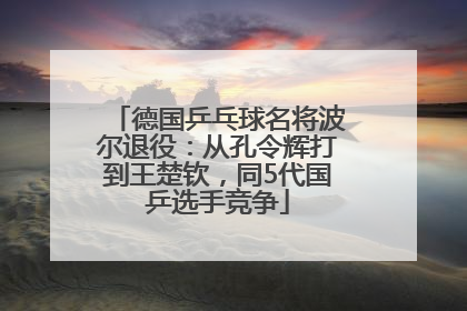 德国乒乓球名将波尔退役：从孔令辉打到王楚钦，同5代国乒选手竞争