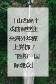 山西高平戏曲课堂迎来海外华媒 上党梆子“圈粉”国际观众