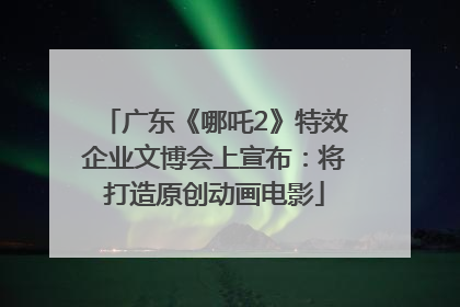 广东《哪吒2》特效企业文博会上宣布：将打造原创动画电影