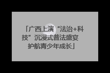 广西上演“法治+科技”沉浸式普法盛宴 护航青少年成长
