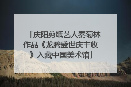 庆阳剪纸艺人秦菊林作品《龙腾盛世庆丰收》入藏中国美术馆