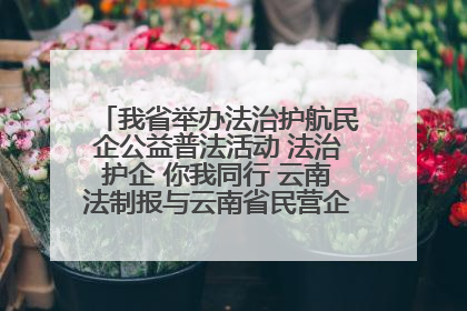 我省举办法治护航民企公益普法活动 法治护企 你我同行 云南法制报与云南省民营企业家协会携手共建“媒体+协会+企业”法治服务生态圈