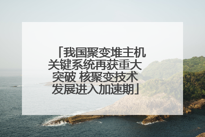 我国聚变堆主机关键系统再获重大突破 核聚变技术发展进入加速期