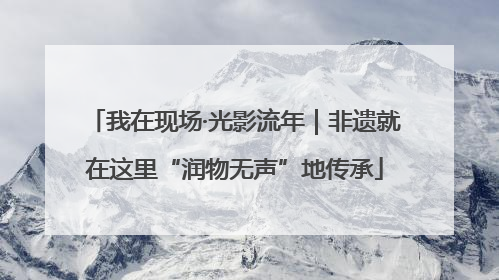 我在现场·光影流年｜非遗就在这里“润物无声”地传承