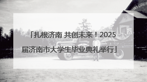 扎根济南 共创未来！2025届济南市大学生毕业典礼举行
