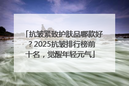 抗皱紧致护肤品哪款好？2025抗皱排行榜前十名，觉醒年轻元气