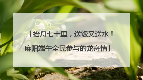 抬舟七十里，送饭又送水！麻阳端午全民参与的龙舟情