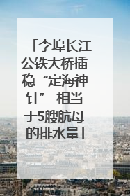 李埠长江公铁大桥插稳“定海神针” 相当于5艘航母的排水量