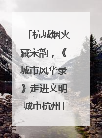 杭城烟火藏宋韵，《城市风华录》走进文明城市杭州