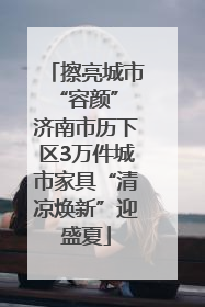 擦亮城市“容颜” 济南市历下区3万件城市家具“清凉焕新”迎盛夏
