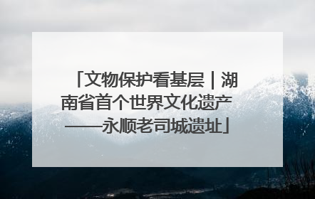 文物保护看基层｜湖南省首个世界文化遗产——永顺老司城遗址