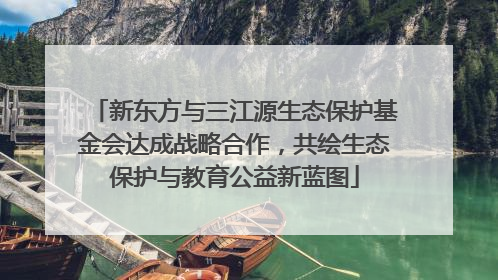 新东方与三江源生态保护基金会达成战略合作，共绘生态保护与教育公益新蓝图