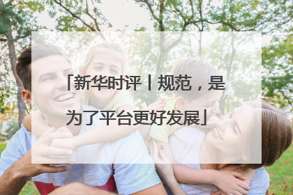 新华时评丨规范，是为了平台更好发展