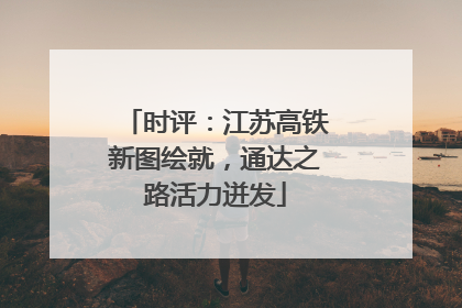 时评：江苏高铁新图绘就，通达之路活力迸发