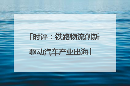 时评：铁路物流创新驱动汽车产业出海