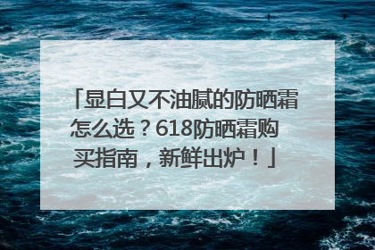 显白又不油腻的防晒霜怎么选？618防晒霜购买指南，新鲜出炉！