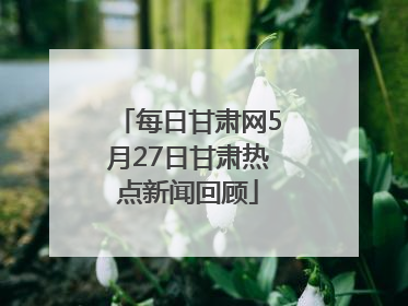 每日甘肃网5月27日甘肃热点新闻回顾