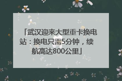 武汉迎来大型重卡换电站：换电只需5分钟，续航高达800公里