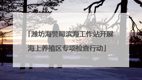 潍坊海警局滨海工作站开展海上养殖区专项检查行动