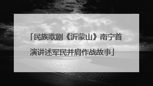 民族歌剧《沂蒙山》南宁首演讲述军民并肩作战故事