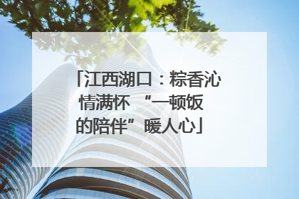 江西湖口：粽香沁 情满怀 “一顿饭的陪伴”暖人心