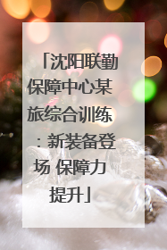 沈阳联勤保障中心某旅综合训练：新装备登场 保障力提升