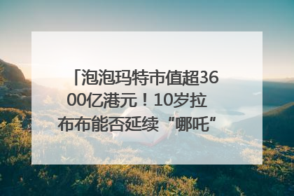 泡泡玛特市值超3600亿港元！10岁拉布布能否延续“哪吒”神话？｜热财经