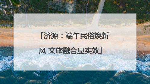 济源：端午民俗焕新风 文旅融合显实效