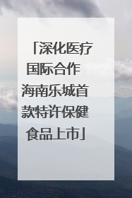 深化医疗国际合作 海南乐城首款特许保健食品上市