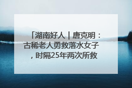湖南好人｜唐克明：古稀老人勇救落水女子，时隔25年两次所救竟是同一人！