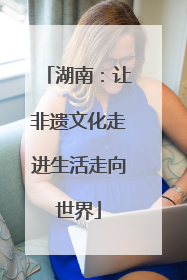 湖南：让非遗文化走进生活走向世界