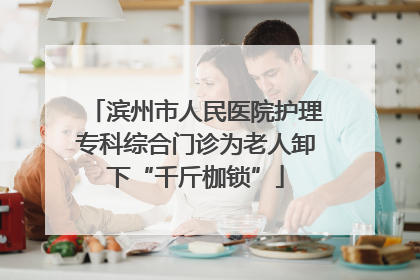 滨州市人民医院护理专科综合门诊为老人卸下“千斤枷锁”