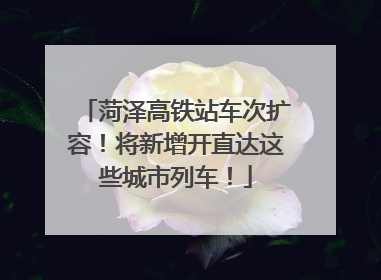 菏泽高铁站车次扩容！将新增开直达这些城市列车！