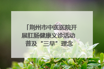 荆州市中医医院开展肛肠健康义诊活动 普及“三早”理念 传递健康生活