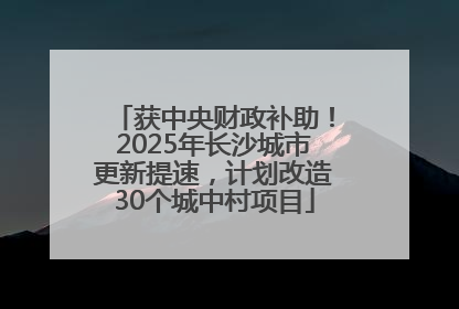 获中央财政补助！2025年长沙城市更新提速，计划改造30个城中村项目