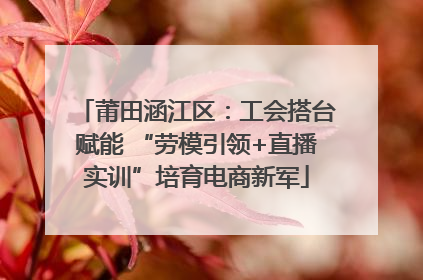 莆田涵江区：工会搭台赋能 “劳模引领+直播实训”培育电商新军