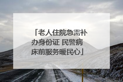 老人住院急需补办身份证 民警病床前服务暖民心