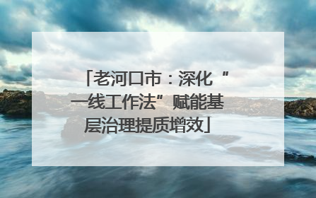 老河口市：深化“一线工作法”赋能基层治理提质增效