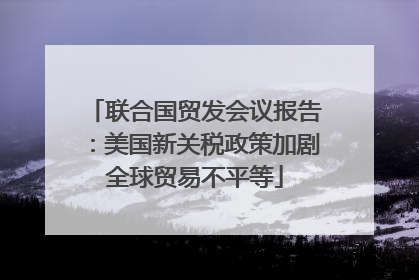 联合国贸发会议报告：美国新关税政策加剧全球贸易不平等